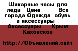 Шикарные часы для леди › Цена ­ 600 - Все города Одежда, обувь и аксессуары » Аксессуары   . Крым,Каховское